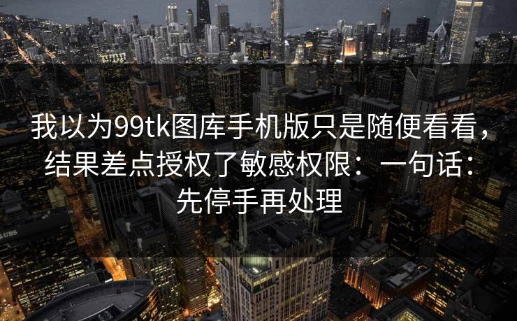 我以为99tk图库手机版只是随便看看，结果差点授权了敏感权限：一句话：先停手再处理