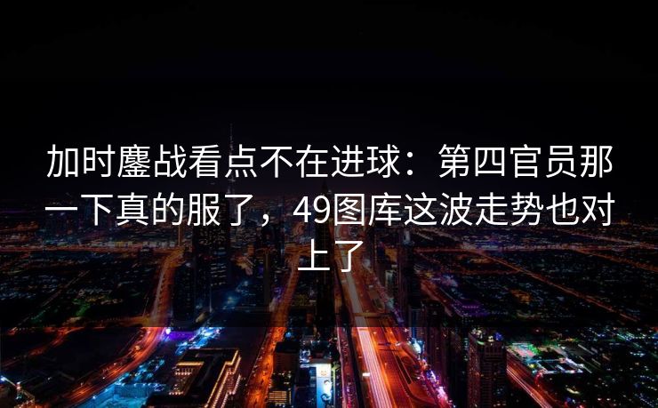 加时鏖战看点不在进球：第四官员那一下真的服了，49图库这波走势也对上了