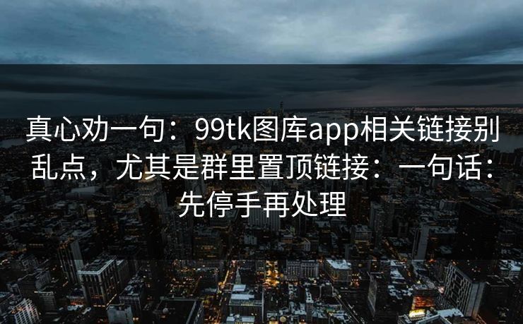 真心劝一句：99tk图库app相关链接别乱点，尤其是群里置顶链接：一句话：先停手再处理