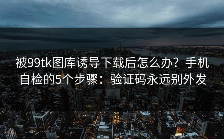 被99tk图库诱导下载后怎么办？手机自检的5个步骤：验证码永远别外发