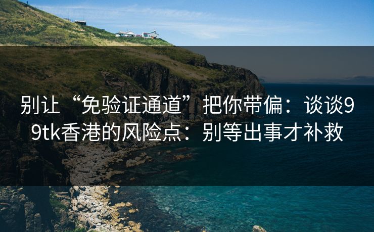 别让“免验证通道”把你带偏：谈谈99tk香港的风险点：别等出事才补救