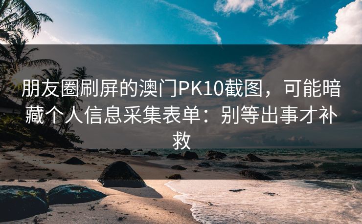 朋友圈刷屏的澳门PK10截图，可能暗藏个人信息采集表单：别等出事才补救