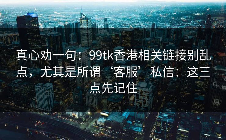 真心劝一句：99tk香港相关链接别乱点，尤其是所谓‘客服’私信：这三点先记住