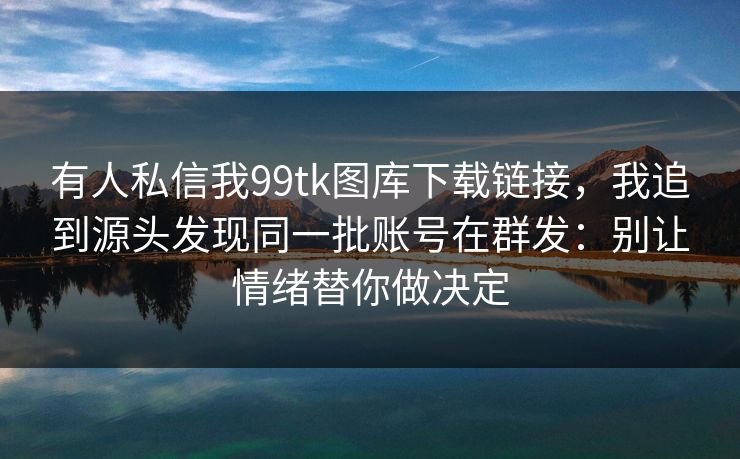 有人私信我99tk图库下载链接，我追到源头发现同一批账号在群发：别让情绪替你做决定