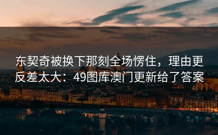东契奇被换下那刻全场愣住，理由更反差太大：49图库澳门更新给了答案