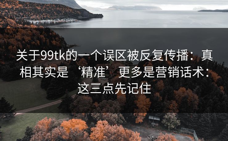 关于99tk的一个误区被反复传播:真相其实是‘精准’更多是营销话术:这三点先记住 关于99tk的一个误区被反复传播:真相其实是‘精准’更多是营销话术:这三点先记住