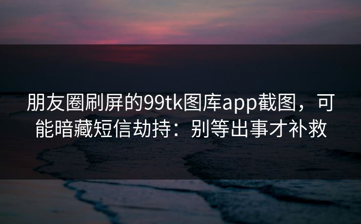 朋友圈刷屏的99tk图库app截图，可能暗藏短信劫持：别等出事才补救