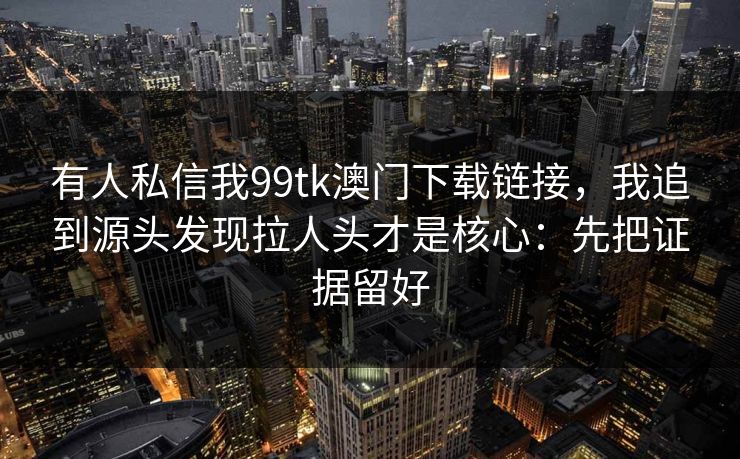 有人私信我99tk澳门下载链接,我追到源头发现拉人头才是核心:先把证据留好 有人私信我99tk澳门下载链接,我追到源头发现拉人头才是核心:先把证据留好