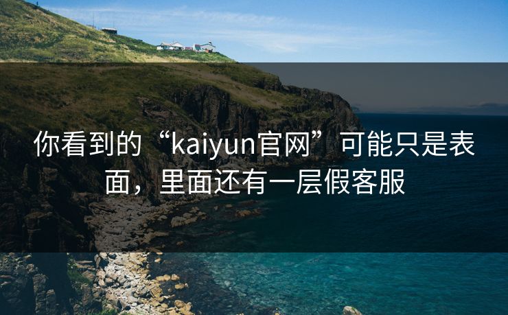你看到的“kaiyun官网”可能只是表面，里面还有一层假客服