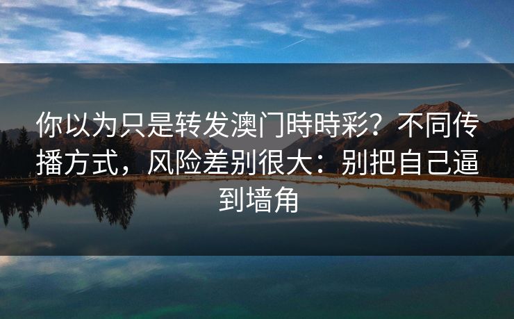 你以为只是转发澳门時時彩?不同传播方式,风险差别很大:别把自己逼到墙角 你以为只是转发澳门時時彩?不同传播方式,风险差别很大:别把自己逼到墙角