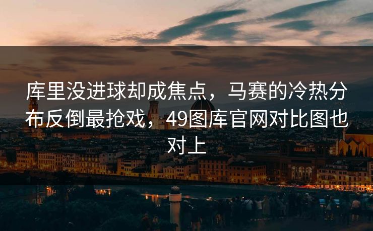 库里没进球却成焦点，马赛的冷热分布反倒最抢戏，49图库官网对比图也对上