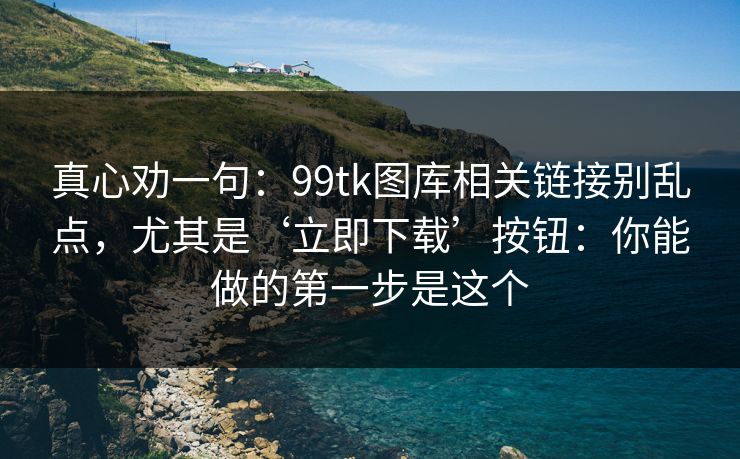 真心劝一句：99tk图库相关链接别乱点，尤其是‘立即下载’按钮：你能做的第一步是这个