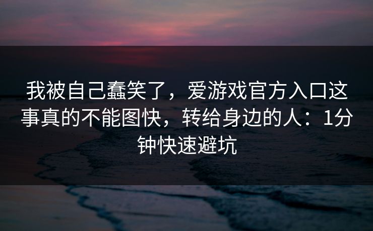 我被自己蠢笑了，爱游戏官方入口这事真的不能图快，转给身边的人：1分钟快速避坑
