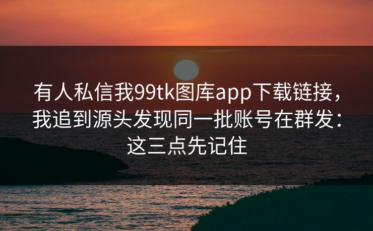 有人私信我99tk图库app下载链接，我追到源头发现同一批账号在群发：这三点先记住